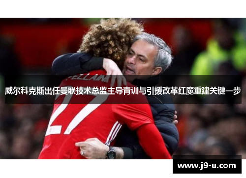 威尔科克斯出任曼联技术总监主导青训与引援改革红魔重建关键一步