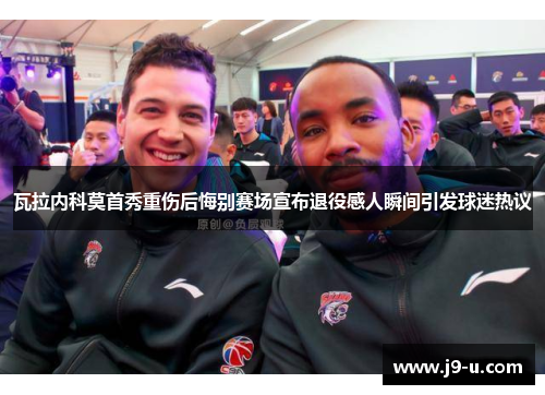 瓦拉内科莫首秀重伤后悔别赛场宣布退役感人瞬间引发球迷热议