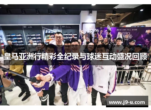 皇马亚洲行精彩全纪录与球迷互动盛况回顾 皇马亚洲行精彩全纪录与球迷互动盛况回顾