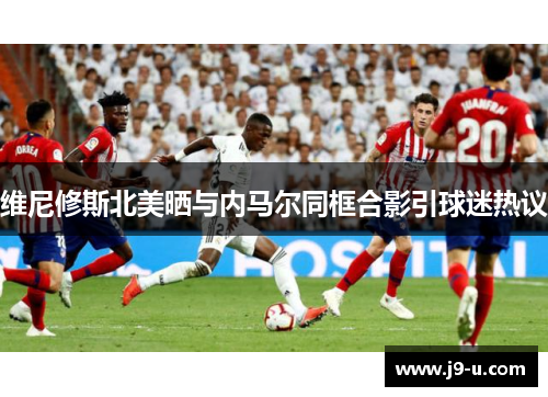 维尼修斯北美晒与内马尔同框合影引球迷热议 维尼修斯北美晒与内马尔同框合影引球迷热议