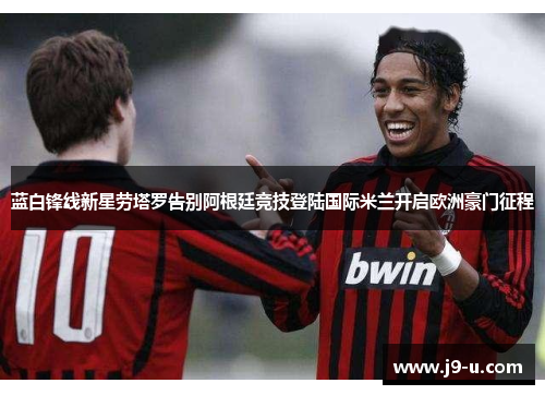 蓝白锋线新星劳塔罗告别阿根廷竞技登陆国际米兰开启欧洲豪门征程