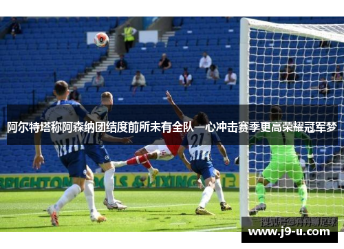 阿尔特塔称阿森纳团结度前所未有全队一心冲击赛季更高荣耀冠军梦