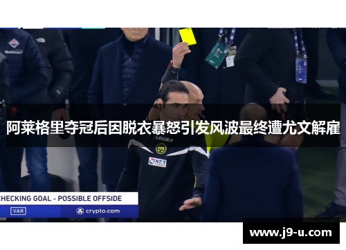 阿莱格里夺冠后因脱衣暴怒引发风波最终遭尤文解雇