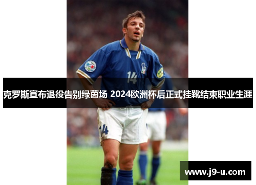 克罗斯宣布退役告别绿茵场 2024欧洲杯后正式挂靴结束职业生涯