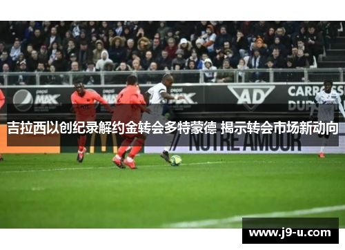 吉拉西以创纪录解约金转会多特蒙德 揭示转会市场新动向