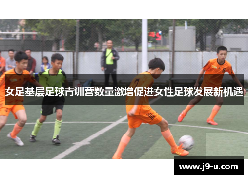 女足基层足球青训营数量激增促进女性足球发展新机遇