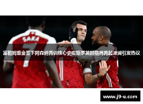 富勒姆重金签下阿森纳青训核心史密斯罗英超格局再起波澜引发热议