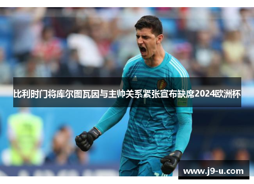 比利时门将库尔图瓦因与主帅关系紧张宣布缺席2024欧洲杯