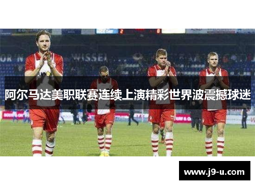 阿尔马达美职联赛连续上演精彩世界波震撼球迷