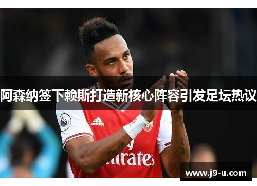 阿森纳签下赖斯打造新核心阵容引发足坛热议 阿森纳签下赖斯打造新核心阵容引发足坛热议
