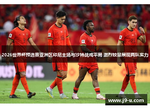2026世界杯预选赛亚洲区印尼主场与沙特战成平局 激烈较量展现两队实力 2026世界杯预选赛亚洲区印尼主场与沙特战成平局 激烈较量展现两队实力