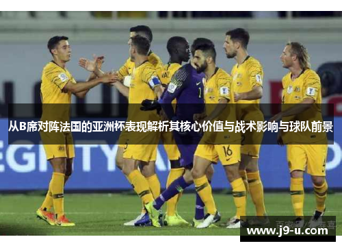 从B席对阵法国的亚洲杯表现解析其核心价值与战术影响与球队前景