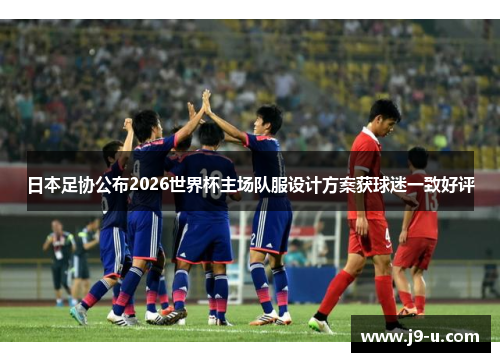 日本足协公布2026世界杯主场队服设计方案获球迷一致好评 日本足协公布2026世界杯主场队服设计方案获球迷一致好评