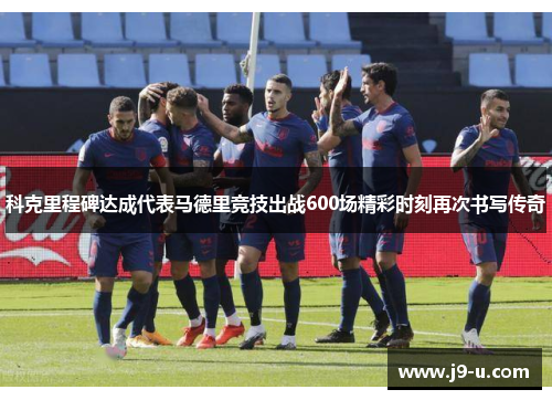 科克里程碑达成代表马德里竞技出战600场精彩时刻再次书写传奇